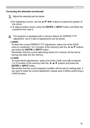 Page 3535
Operating
Correcting the distortion (continued)
4. This projector is equipped with a memory feature for PERFECT FIT adjustment. Up to 3 sets of adjustments can be stored.
● 
 SAVE:   
To store the current PERFECT FIT adjustment, select one of the SAVE 
icons 
 numbered 1 to 3 (number of the memory) with the ◄ /▲/▼ buttons 
and press the ENTER or INPUT button.  
Remember that the current data being stored of a memory will be lost by 
saving new data into the memory.
● 
 LOAD:   
To recall stored...