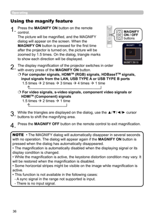 Page 3636
Operating
1.
Using the magnify feature
2.
3.
4.
Press the MAGNIFY ON button on the remote 
control.  
The picture will be magnified, and the MAGNIFY 
dialog will appear on the screen. When the 
MAGNIFY ON button is pressed for the first time 
after the projector is turned on, the picture will be 
zoomed by 1.5 times. On the dialog, triangle marks 
to show each direction will be displayed.
The display magnification of the projector switches in order 
with every press of the MAGNIFY ON button.
 
 For...