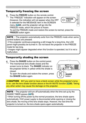 Page 3737
Operating
1.Press the SHADE button on the control panel.
The mechanical lens shade closes and the 
screen turns to black. The SHADE indicator on 
the projector blinks in yellow while the shade is 
closed.  
To open the shade and restore the screen, press 
the SHADE button again.
Temporarily shading the screen
• The projector will turn off automatically when the time set up by the 
SHADE TIMER passes 
(70).
• When turning off the power by the normal procedure, the lens shade opens 
automatically. If...