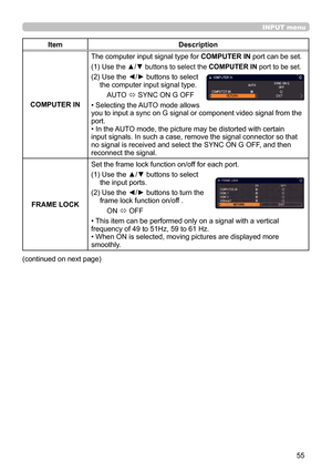 Page 5555
INPUT menu
ItemDescription
COMPUTER IN The computer input signal type for 
COMPUTER IN port can be set.
(1) 
 Use the ▲/▼ buttons to select the COMPUTER IN port to be set.
(2)  Use the ◄/► buttons to select 
the computer input signal type.
AUTO  ó SYNC ON G OFF
• Selecting the AUTO mode allows  
you to input a sync on G signal or component video signal from the 
port.
• In the AUTO mode, the picture may be distorted with certain 
input signals. In such a case, remove the signal connector so that 
no...