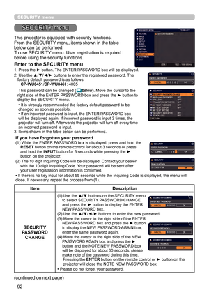 Page 9292
SECURITY menu
This projector is equipped with security functions.
From the SECURITY menu, items shown in the table 
below can be performed.
To use SECURITY menu: User registration is required 
before using the security functions.
Enter to the SECURITY menu
1.  Press the ► button. The ENTER PASSWORD box will be displayed.
2. 
 Use the ▲/▼/◄/► buttons to enter the registered password. The 
factory default password is as follows. 
    CP-WU8451 /CP-WU8461 : 4005 
 This password can be changed 
( below)....