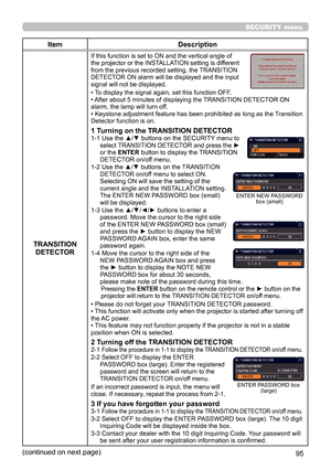 Page 9595
SECURITY menu
ItemDescription
TRANSITION  DETECTOR
If this function is set to ON and the vertical angle of 
the projector or the INSTALLATION setting is different 
from the previous recorded setting, the TRANSITION 
DETECTOR ON alarm will be displayed and the input 
signal will not be displayed.
• To display the signal again, set this function OFF.
• After about 5 minutes of displaying the TRANSITION DETECTOR ON 
alarm, the lamp will turn off.
• Keystone adjustment feature has been prohibited as long...