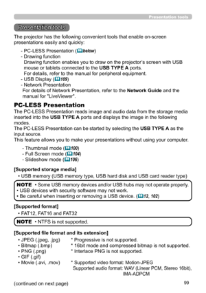 Page 9999
Presentation tools
Presentation tools
The PC-LESS Presentation reads image and audio data from the storage media 
inserted into the USB TYPE A ports and displays the image in the following 
modes.
The PC-LESS Presentation can be started by selecting the USB TYPE A as the 
input source.
This feature allows you to make your presentations without using your computer .
PC-LESS Presentation
- Thumbnail mode (100)
- Full Screen mode (
 104)
- Slideshow mode (
 106)
[Supported storage media] • USB memory...