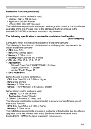 Page 11311 3
Presentation tools
Interactive Function (continued)
(When i-learn: maths toolbox is used)• Display : 1024 x 768 or more
• Application: Adobe
® Reader
• Others: 32bit color 3D video card
The installation requirements are subject to change without notice due to software
upgrades or the like. Please refer to the StarBoard Software manual in the
bundled DVD-ROM for the latest installation requirements.
The following specification is required to use Interactive Fu nction .  
(Mac computer)
Computer :...