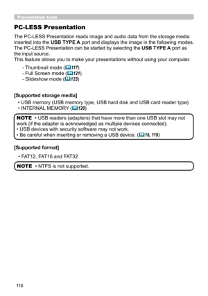 Page 11611 6
Presentation tools
The PC-LESS Presentation reads image and audio data from the storage media 
inserted into the USB TYPE A port and displays the image in the following modes.
The PC-LESS Presentation can be started by selecting the USB TYPE A port as 
the input source.
This feature allows you to make your presentations without using your computer .
PC-LESS Presentation
- Thumbnail mode (11 7)
- Full Screen mode (
121)
- Slideshow mode (
123)
[Supported storage media] • USB memory (USB memory...