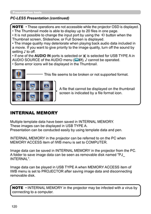 Page 120120
Presentation tools
PC-LESS Presentation (continued)
• These operations are not accessible while the projector OSD is displayed.
• The Thumbnail mode is able to display up to 20 files in one page.
• It is not possible to change the input port by using the 
 button when the 
Thumbnail screen, Slideshow, or Full Screen is displayed.
• The image quality may deteriorate when playing back audio data included in 
a movie. If you want to give priority to the image quality, turn off the sound by 
setting ♪ to...