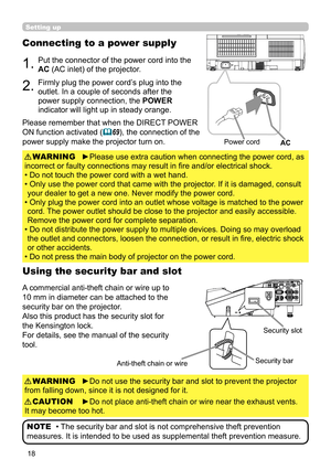 Page 1818
Setting up
Connecting to a power supply
1.Put the connector of the power cord into the 
AC (AC inlet) of the projector.
2.Firmly plug the power cord’s plug into the 
outlet. In a couple of seconds after the 
power supply connection, the POWER 
indicator will light up in steady orange.
►Please use extra caution when connecting the power cord, as 
incorrect or faulty connections may result in fire and/or electrical shock.
• Do not touch the power cord with a wet hand.
• 
 Only use the power cord that...