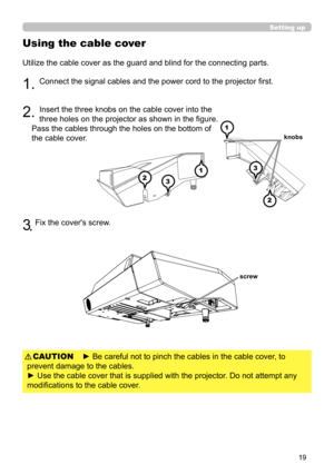 Page 1919
Using the cable cover
Utilize the cable cover as the guard and blind for the connecting parts.
1. Connect the signal cables and the power cord to the projector first.
2. Insert the three knobs on the cable cover into the 
three holes on the projector as shown in the figure. 
Pass the cables through the holes on the bottom of 
the cable cover.
3 .  
Fix the cover's screw.
Setting up
► Be careful not to pinch the cables in the cable cover, to 
prevent damage to the cables.
► Use the cable cover that...