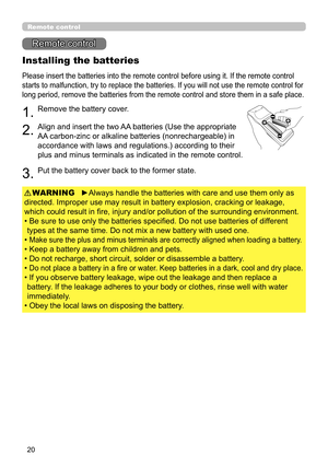 Page 2020
Remote control
Remote control
Installing the batteries
Please insert the batteries into the remote control before using it. If the remote control 
starts to malfunction, try to replace the batteries. If you will not use the remote control for 
long period, remove the batteries from the remote control and store them in a safe place.
1.Remove the battery cover.
2.Align and insert the two AA batteries (Use the appropriate 
AA carbon-zinc or alkaline batteries (nonrechargeable) in 
accordance with laws...