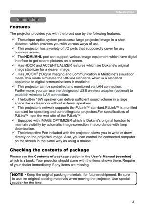 Page 33
Introduction
• Keep the original packing materials, for future reshipment. Be sure 
to use the original packing materials when moving the projector. Use special 
caution for the lens. NOTE
Introduction
The projector provides you with the broad use by the following features.
Checking the contents of  package
ü    The unique optics system produces a large projected image in a short 
distance, which provides you with various ways of use.
ü   
 This projector has a variety of I/O ports that supposedly...