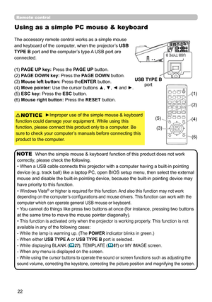 Page 2222
Remote control
Using as a simple PC mouse & keyboard
The accessory remote control works as a simple mouse 
and keyboard of the computer, when the projector’s USB 
TYPE B port and the computer’s type A USB port are 
connected.
(1) PAGE UP key: Press the PAGE UP button.
(2) PAGE DOWN key: Press the PAGE DOWN button.
(3) Mouse left button:  Press theENTER button.
(4) Move pointer: Use the cursor buttons ▲, ▼, ◄ and ►.
(5) ESC key: Press the ESC button.
(6) Mouse right button:  Press the RESET button....