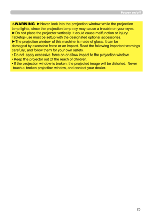 Page 2525
WARNING  ►Never look into the projection window while the projection 
lamp lights, since the projection lamp ray may cause a trouble on your eyes.
►Do not place the projector vertically. It could cause malfunction or injury. 
Tabletop use must be setup with the designated optional accessories.
►The projection window of this machine is made of glass. It can be
damaged by excessive force or an impact. Read the following important warnings 
carefully, and follow them for your own safety.
• Do not apply...