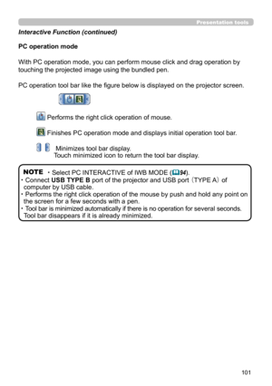 Page 101101
Presentation tools
PC operation mode
With PC operation mode, you can perform mouse click and drag operation by 
touching the projected image using the bundled pen. 
PC operation tool bar like the figure below is displayed on the projector screen.
 Performs the right click operation of mouse. 
 Finishes PC operation mode and displays initial operation tool bar.
  Minimizes tool bar display. 
Touch minimized icon to return the tool bar display.
NOTE ・Select PC INTERACTIVE of IWB MODE (
94).
・
 Connect...