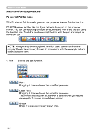 Page 102102
Presentation tools
PJ internal Painter mode
With PJ internal Painter mode, you can use  projector internal Painter function. 
PC LESS painter tool bar like the figure below is displayed on the projector 
screen. You can use following functions by touching the icon of the tool bar using 
the bundled pen. Touch the position except the icon with the pen and drag it to 
move tool bar.
1. Pen 
   Selects the pen function.
     Pen : 
   Dragging it draws a line of the specified pen color.
      Laser Pen...