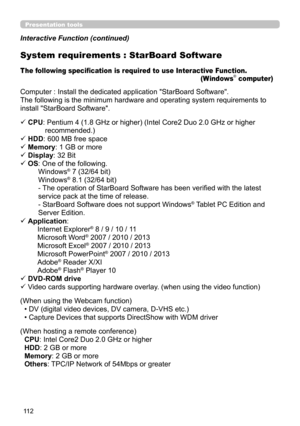 Page 11211 2
Presentation tools
Interactive Function (continued)
Computer : Install the dedicated application "StarBoard Software".
The following is the minimum hardware and operating system requirements to
install "StarBoard Software".
ü CPU: 
 Pentium 4 (1.8 GHz or higher) (Intel Core2 Duo 2.0 GHz or higher 
recommended.)
ü HDD: 600 MB free space
ü Memory: 1 GB or more
ü

 Display: 32 Bit
ü OS
 : One of the following. 
Windows® 7 (32/64 bit)  
Windows® 8.1 (32/64 bit) 
- The operation of...