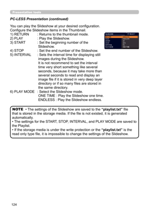 Page 124124
Presentation tools
PC-LESS Presentation (continued)
You can play the Slideshow at your desired configuration. 
Configure the Slideshow items in the Thumbnail.
1) RETURN
  : Returns to the thumbnail mode. 
2) PLAY
  :  Play the Slideshow.
3) START 
  :  Set the beginning number of the 
Slideshow.
4) STOP   : Set the end number of the Slideshow.
5) INTERVAL
  :  Sets the interval time for displaying still 
images during the Slideshow. 
It is not recommend to set the interval 
time very short something...