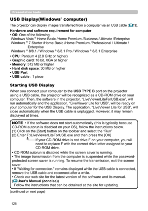 Page 126126
Presentation tools
USB Display(Windows® computer)
The projector can display images transferred from a computer via an USB cable (13).
When you connect your computer to the USB TYPE B port on the projector 
using a USB cable, the projector will be recognized as a CD-ROM drive on your 
computer. Then, the software in the projector, “LiveViewerLiteForUSB.exe”, will 
run automatically and the application, “LiveViewer Lite for USB”, will be ready on 
your computer for the USB Display. The application,...