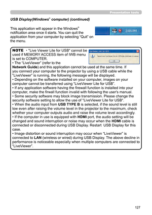 Page 127127
Presentation tools
This application will appear in the Windows® 
notification area once it starts. You can quit the 
application from your computer by selecting “Quit” on 
the menu.
・"Live Viewer Lite for USB" cannot be 
used if MEMORY ACCESS item of IWB menu 
is set to COMPUTER.
• The “LiveViewer” (refer to the  
Network Guide) and this application cannot be used at the same time. If 
you connect your computer to the projector by using a USB cable while the 
“LiveViewer” is running, the...