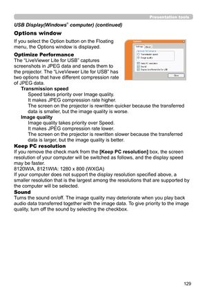 Page 129129
Presentation tools
If you select the Option button on the Floating 
menu, the Options window is displayed.
Optimize Performance
The “LiveViewer Lite for USB” captures  
screenshots in JPEG data and sends them to  
the projector. The “LiveViewer Lite for USB” has  
two options that have different compression rate  
of JPEG data. Transmission speedSpeed takes priority over Image quality. 
It makes JPEG compression rate higher.
The screen on the projector is rewritten quicker because the transferred...