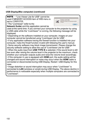 Page 132132
Presentation tools
・ "Live Viewer Lite for USB" cannot be 
used if MEMORY ACCESS item of IWB menu is 
set to COMPUTER.
• The “LiveViewer” (refer to the  
Network Guide) and this application cannot be 
used at the same time. If you connect your computer to the projector by using 
a USB cable while the “LiveViewer” is running, the following message will be 
displayed.
• Depending on the software installed on your computer, images on your 
computer cannot be transferred using “LiveViewer Lite...