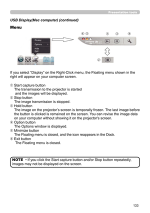 Page 133133
Presentation tools
USB Display(Mac computer) (continued)
Menu
If you select “Display” on the Right-Click menu, the Floating menu shown in the 
right will appear on your computer screen.
 Start capture buttonThe transmission to the projector is started 
 and the images will be displayed.
 Stop button The image transmission is stopped.
 Hold button The image on the projector’s screen is temporally frozen. The last image before 
the button is clicked is remained on the screen. You can revise the...