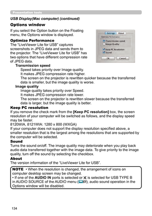Page 134134
Presentation tools
If you select the Option button on the Floating 
menu, the Options window is displayed.
Optimize Performance
The “LiveViewer Lite for USB” captures  
screenshots in JPEG data and sends them to  
the projector. The “LiveViewer Lite for USB” has  
two options that have different compression rate  
of JPEG data. Transmission speedSpeed takes priority over Image quality. 
It makes JPEG compression rate higher.
The screen on the projector is rewritten quicker because the transferred...