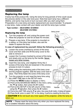 Page 135135
Maintenance 
Maintenance
A lamp has finite product life. Using the lamp for long periods of time could cause 
the pictures darker or the color tone poor. Note that each lamp has a different 
lifetime, and some may burst or burn out soon after you start using them. 
Preparation of a new lamp and early replacement are recommended.  To prepare 
a new lamp, make contact with your dealer and tell the lamp type number .
Replacing the lamp
Type number :  456-8120WIA  
  
456-8109W 
1.Turn the projector off,...