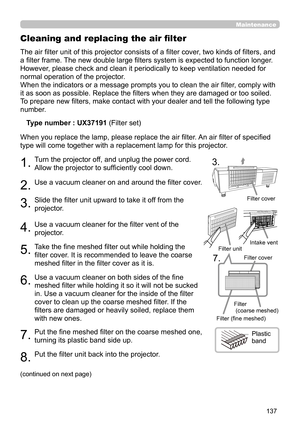 Page 137137
Maintenance
The air filter unit of this projector consists of a filter cover, two kinds of filters, and 
a filter frame. The new double large filters system is expected to function longer. 
However, please check and clean it periodically to keep ventilation needed for 
normal operation of the projector.
When the indicators or a message prompts you to clean the air filter, comply with 
it as soon as possible. Replace the filters when they are damaged or too soiled. 
To prepare new filters, make...