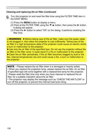Page 138138
Maintenance
Cleaning and replacing the air filter (continued)
9.Turn the projector on and reset the filter time using the FILTER TIME item in 
the EASY MENU.
►Before taking care of the air filter, make sure the power cable 
is not plugged in, then allow the projector to cool sufficiently. Taking care of the 
air filter in a high temperature state of the projector could cause an electric shock, 
a burn or malfunction to the projector.
►Use only the air filter of the specified type. Do not use the...