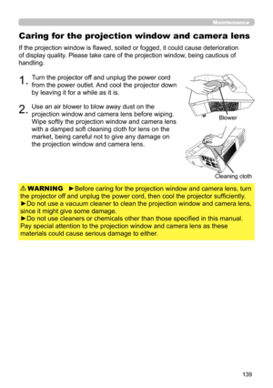 Page 139139
Caring for the projection window and camera lens
If the projection window is flawed, soiled or fogged, it could cause deterioration 
of display quality. Please take care of the projection window, being cautious of 
handling. 
1.Turn the projector off and unplug the power cord 
from the power outlet. And cool the projector down 
by leaving it for a while as it is.
2.Use an air blower to blow away dust on the 
projection window and camera lens before wiping. 
Wipe softly the projection window and...