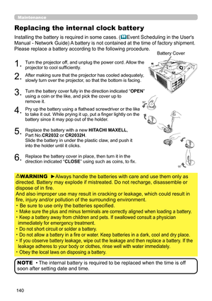 Page 140140
Replacing the internal clock batter y
Installing the battery is required in some cases. (Event Scheduling in the User's 
Manual - Network Guide) A battery is not contained at the time of factory shipment.
Please replace a battery according to the following procedure.
1.  Turn the projector off, and unplug the power cord. Allow the 
projector to cool sufficiently.
2.  After making sure that the projector has cooled adequately, 
slowly turn over the projector, so that the bottom is facing. 
3....