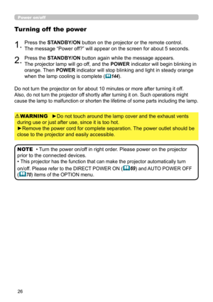 Page 2626
Power on/off
►Do not touch around the lamp cover and the exhaust vents 
during use or just after use, since it is too hot.
►Remove the power cord for complete separation. The power outlet should be 
close to the projector and easily accessible. WARNING
1.Press the STANDBY/ON button on the projector or the remote control.  
The message “Power off?” will appear on the screen for about 5 seconds.
Turning off  the power
2.Press the STANDBY/ON button again while the message appears.  
The projector lamp...