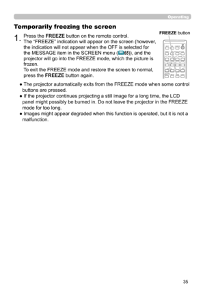 Page 3535
Operating
1.Press the FREEZE button on the remote control.  
The “FREEZE” indication will appear on the screen (however, 
the indication will not appear when the OFF is selected for 
the MESSAGE item in the SCREEN menu (
65)), and the 
projector will go into the FREEZE mode, which the picture is 
frozen.
To exit the FREEZE mode and restore the screen to normal, 
press the FREEZE button again. 
Temporarily freezing the screen
●  The projector automatically exits from the FREEZE mode when some control...