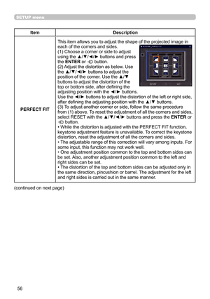 Page 5656
SETUP menu
ItemDescription
PERFECT FIT This item allows you to adjust the shape of the projected image in
each of the corners and sides.
(1) Choose a corner or side to adjust 
using the ▲/▼/◄/► buttons and press 
the ENTER or 
 button.
(2) Adjust the distortion as below. Use 
the ▲/▼/◄/► buttons to adjust the 
position of the corner. Use the ▲/▼ 
buttons to adjust the distortion of the 
top or bottom side, after defining the 
adjusting position with the ◄/► buttons.
Use the ◄/► buttons to adjust the...