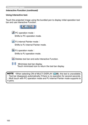 Page 100100
Presentation tools
Using Interactive tool.
Touch the projected image using the bundled pen to display initial operation tool 
bar and use Interactive Function. 
   PC operation mode： 
Shifts to PC operation mode.
   PJ internal Painter mode： 
Shifts to PJ internal Painter mode.
   PJ operation mode： 
Shifts to PJ operation mode.
  Deletes tool bar and exits Interactive Function.
  Minimizes tool bar display. 
Touch minimized icon to return the tool bar display.
NOTE ・When selecting ON of MULTI...