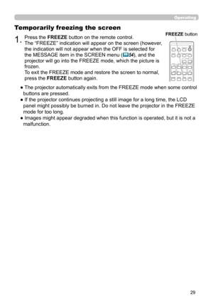 Page 2929
Operating
1.Press the FREEZE button on the remote control.  
The “FREEZE” indication will appear on the screen (however, 
the indication will not appear when the OFF is selected for 
the MESSAGE item in the SCREEN menu (
54), and the 
projector will go into the FREEZE mode, which the picture is 
frozen.
To exit the FREEZE mode and restore the screen to normal, 
press the FREEZE button again. 
Temporarily freezing the screen
●  The projector automatically exits from the FREEZE mode when some control...