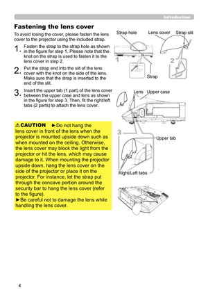 Page 44
                                                                                                                Introduction 
Fastening the lens cover
To avoid losing the cover, please fasten the lens 
cover to the projector using the included strap.Put the strap end into the slit of the lens 
cover with the knot on the side of the lens. 
Make sure that the strap is inserted to the 
end of the slit. Fasten the strap to the strap hole as shown 
in the figure for step 1. Please note that the 
knot on the...