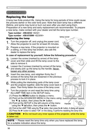 Page 9696
Maintenance 
Maintenance
A lamp has finite product life. Using the lamp for long periods of time could cause 
the pictures darker or the color tone poor. Note that each lamp has a different 
lifetime, and some may burst or burn out soon after you start using them. 
Preparation of a new lamp and early replacement are recommended.  To prepare 
a new lamp, make contact with your dealer and tell the lamp type number .
Replacing the lamp
Type number : 456-8232 
Type number : 456-8109W 
1.Turn the projector...