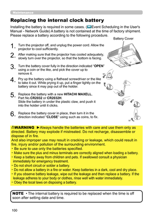 Page 100100
Replacing the internal clock batter y
Installing the battery is required in some cases. (Event Scheduling in the User's 
Manual - Network Guide) A battery is not contained at the time of factory shipment.
Please replace a battery according to the following procedure.
1.  Turn the projector off, and unplug the power cord. Allow the 
projector to cool sufficiently.
2.  After making sure that the projector has cooled adequately, 
slowly turn over the projector, so that the bottom is facing. 
3....