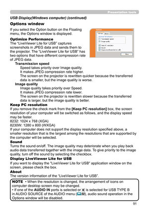 Page 9191
Presentation tools
If you select the Option button on the Floating 
menu, the Options window is displayed.
Optimize Performance
The “LiveViewer Lite for USB” captures  
screenshots in JPEG data and sends them to  
the projector. The “LiveViewer Lite for USB” has  
two options that have different compression rate  
of JPEG data. Transmission speedSpeed takes priority over Image quality. 
It makes JPEG compression rate higher.
The screen on the projector is rewritten quicker because the transferred...