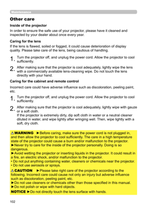 Page 102102
Maintenance
Other care
In order to ensure the safe use of your projector, please have it cleaned and 
inspected by your dealer about once every year.
1.Turn the projector off, and unplug the power cord. Allow the projector to cool 
sufficiently.
2.After making sure that the projector is cool adequately, lightly wipe the lens 
with a commercially available lens-cleaning wipe. Do not touch the lens 
directly with your hand.
If the lens is flawed, soiled or fogged, it could cause deterioration of...