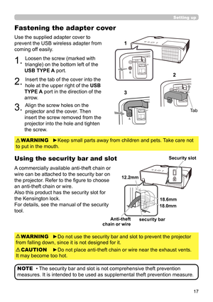 Page 1717
Use the supplied adapter cover to 
prevent the USB wireless adapter from 
coming off easily.
1. Loosen the screw (marked with 
triangle) on the bottom left of the 
USB TYPE A port.
2. Insert the tab of the cover into the 
hole at the upper right of the  USB 
TYPE A port in the direction of the 
arrow.
3. Align the screw holes on the 
projector and the cover. Then 
insert the screw removed from the 
projector into the hole and tighten 
the screw.
Using the security bar and slot
A commercially available...