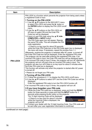 Page 7676
SECURITY menu
ItemDescription
PIN LOCK
PIN LOCK is a function which prevents the projector from being used unless 
a registered Code is input.
1 Turning on the PIN LOCK1-1  Use the ▲/▼ buttons on the SECURITY menu 
to select PIN LOCK and press the ► button or 
the ENTER button to display the PIN LOCK on/off 
menu.
1-2 
 Use the ▲/▼ buttons on the PIN LOCK on/
off menu to select ON and the Enter PIN 
Code box will be displayed. 
1-3 
 Input a 4 part PIN code using the ▲/▼/◄/►, 
COMPUTER or INPUT...