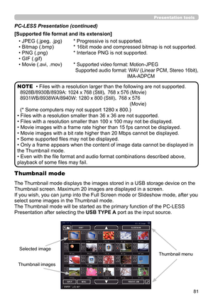 Page 8181
Presentation tools
• Files with a resolution larger than the following are not supported. 
8928B/8930B/8939A:  1024 x 768 (Still)， 768 x 576 (Movie)
8931WB/8938WA/8940W: 
 1280 x 800 (Still)，  768 x 576 
(Movie)
(* Some computers may not support 1280 x 800.)
• Files with a resolution smaller than 36 x 36 are not supported.
• Files with a resolution smaller than 100 x 100 may not be displayed.
• Movie images with a frame rate higher than 15 fps cannot be displayed.
• Movie images with a bit rate higher...