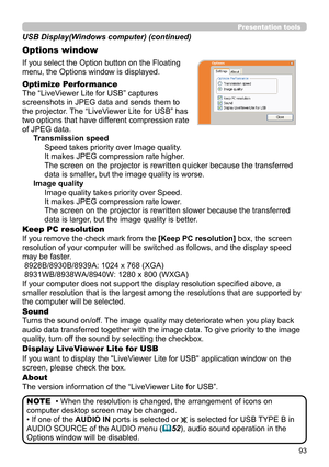 Page 9393
Presentation tools
If you select the Option button on the Floating 
menu, the Options window is displayed.
Optimize Performance
The “LiveViewer Lite for USB” captures  
screenshots in JPEG data and sends them to  
the projector. The “LiveViewer Lite for USB” has  
two options that have different compression rate  
of JPEG data. Transmission speedSpeed takes priority over Image quality. 
It makes JPEG compression rate higher.
The screen on the projector is rewritten quicker because the transferred...