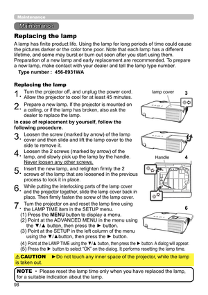 Page 9898
Maintenance 
Maintenance
A lamp has finite product life. Using the lamp for long periods of time could cause 
the pictures darker or the color tone poor. Note that each lamp has a different 
lifetime, and some may burst or burn out soon after you start using them. 
Preparation of a new lamp and early replacement are recommended.  To prepare 
a new lamp, make contact with your dealer and tell the lamp type number .
Replacing the lamp
Type number :   456-8931WA
1.Turn the projector off, and unplug the...