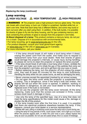 Page 9999
Maintenance
Lamp warning
Replacing the lamp (continued)
 HIGH VOLTAGE  HIGH TEMPERATURE HIGH PRESSURE
►The projector uses a high-pressure mercury glass lamp. The lamp 
can break with a loud bang, or burn out, if jolted or scratched, handled while hot, or 
worn over time. Note that each lamp has a different lifetime, and some may burst or 
burn out soon after you start using them. In addition, if the bulb bursts, it is possible 
for shards of glass to fly into the lamp housing, and for gas containing...