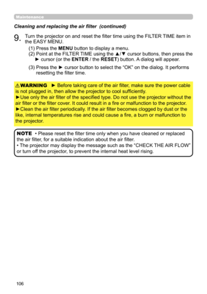 Page 106106
Maintenance
► Before taking care of the air filter, make sure the power cable 
is not plugged in, then allow the projector to cool sufficiently.
►Use only the air filter of the specified type. Do not use the projector without the 
air filter or the filter cover. It could result in a fire or malfunction to the projector.
►Clean the air filter periodically. If the air filter becomes clogged by dust or the 
like, internal temperatures rise and could cause a fire, a burn or malfunction to 
the projector....