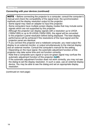 Page 1414
• Before connecting the projector to a computer, consult the computer’s 
manual and check the compatibility of the signal level, the synchronization 
methods and the display resolution output to the projector.
- 
 Some signal may need an adapter to input this projector.
- 
 Some computers have multiple screen display modes that may include some 
signals which are not supported by this projector.
- 
 Although the projector can display signals with a resolution up to UXGA  
(1600x1200) or up to W-UXGA...