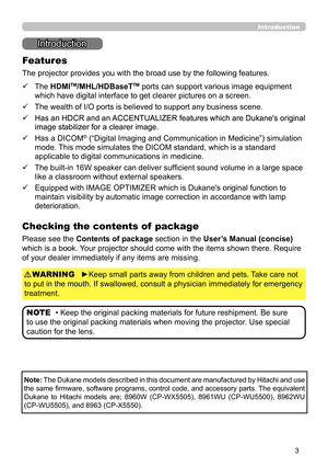 Page 33
Introduction
Introduction
The projector provides you with the broad use by the following features.
ü   
 The HDMITM/MHL/HDBaseTTM ports can support various image equipment 
which have digital interface to get clearer pictures on a screen.
ü   
 The wealth of I/O ports is believed to support any business scene.
ü   
 Has an HDCR and an ACCENTUALIZER features which are Dukane's original 
image stabilizer for a clearer image.
ü   
 Has a DICOM® (“Digital Imaging and Communication in Medicine”)...